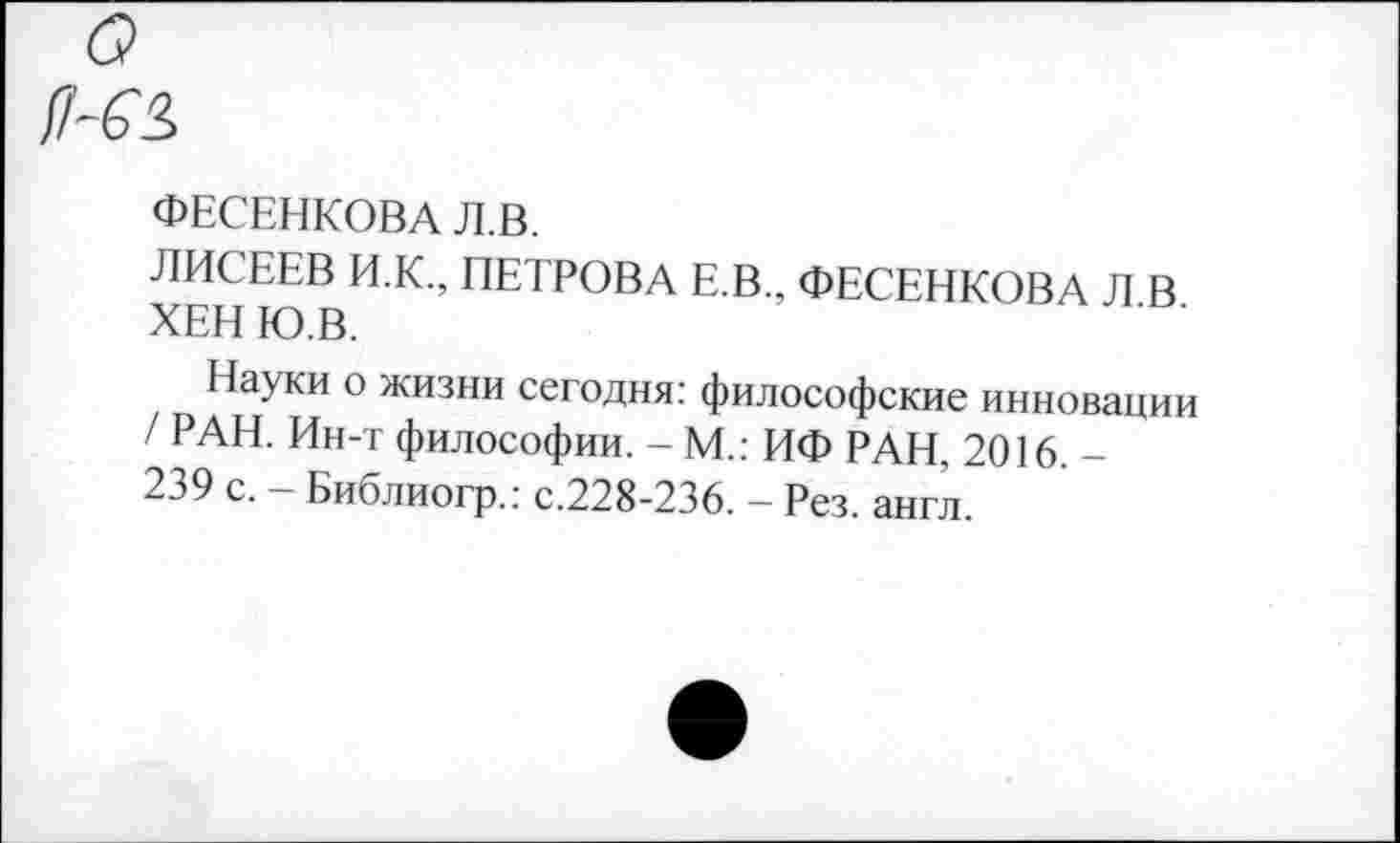 ﻿ФЕСЕНКОВА Л.В.
ЛИСЕЕВ И.К., ПЕТРОВА Е.В.. ФЕСЕНКОВА Л В ХЕН Ю.В.
Науки о жизни сегодня: философские инновации / РАН. Ин-т философии. - М.: ИФ РАН, 2016. -239 с. - Библиогр.: с.228-236. - Рез. англ.